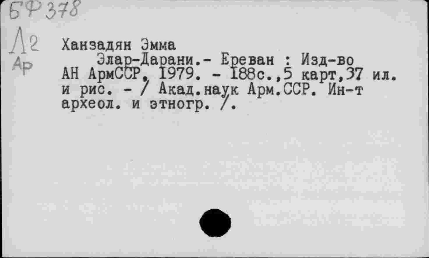 ﻿
Az
Ар
Ханзадян Эмма
Элар-Дарани,- Ереван : Изд-во
АН АрмСбР, 1979. - 188с.,5 карт,37 ил. и рис. - / Акад.наук Арм.ССР. Ин-т археол. и этногр. /.